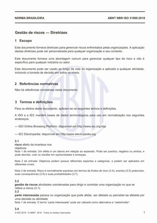 © ISO 2018 - © ABNT 2018 - Todos os direitos reservados 1
NORMA BRASILEIRA ABNT NBR ISO 31000:2018
Gestão de riscos ― Diretrizes
1 Escopo
Este documento fornece diretrizes para gerenciar riscos enfrentados pelas organizações. A aplicação
destas diretrizes pode ser personalizada para qualquer organização e seu contexto.
Este documento fornece uma abordagem comum para gerenciar qualquer tipo de risco e não é
específico para qualquer indústria ou setor.
Este documento pode ser usado ao longo da vida da organização e aplicado a qualquer atividade,
incluindo a tomada de decisão em todos os níveis.
2 Referências normativas
Não há referências normativas neste documento.
3 Termos e definições
Para os efeitos deste documento, aplicam-se os seguintes termos e definições.
A ISO e a IEC mantêm bases de dados terminológicos para uso em normalização nos seguintes
endereços:
— ISO Online Browsing Platform: disponível em http://www.iso.org/obp
— IEC Electropedia: disponível em http://www.electropedia.org
3.1
risco efeito da incerteza nos
objetivos
Nota 1 de entrada: Um efeito é um desvio em relação ao esperado. Pode ser positivo, negativo ou ambos, e
pode abordar, criar ou resultar em oportunidades e ameaças.
Nota 2 de entrada: Objetivos podem possuir diferentes aspectos e categorias, e podem ser aplicados em
diferentes níveis.
Nota 3 de entrada: Risco é normalmente expresso em termos de fontes de risco (3.4), eventos (3.5) potenciais,
suas consequências (3.6) e suas probabilidades (3.7).
3.2
gestão de riscos atividades coordenadas para dirigir e controlar uma organização no que se
refere a riscos (3.1)
3.3
parte interessada pessoa ou organização que pode afetar, ser afetada ou perceber-se afetada por
uma decisão ou atividade
Nota 1 de entrada: O termo “parte interessada” pode ser utilizado como alternativa a “stakeholder”.
3.4
 
