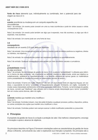 ABNT NBR ISO 31000:2018
2 © ISO 2018 - © ABNT 2018 - Todos os direitos reservados
fonte de risco elemento que, individualmente ou combinado, tem o potencial para dar
origem ao risco (3.1)
3.5
evento ocorrência ou mudança em um conjunto específico de
circunstâncias
Nota 1 de entrada: Um evento pode consistir em uma ou mais ocorrências e pode ter várias causas e várias
consequências (3.6).
Nota 2 de entrada: Um evento pode também ser algo que é esperado, mas não acontece, ou algo que não é
esperado, mas acontece.
Nota 3 de entrada: Um evento pode ser uma fonte de risco.
3.6
consequência
resultado de um evento (3.5) que afeta os objetivos
Nota 1 de entrada: Uma consequência pode ser certa ou incerta e pode ter efeitos positivos ou negativos, diretos
ou indiretos, nos objetivos.
Nota 2 de entrada: As consequências podem ser expressas qualitativa ou quantitativamente.
Nota 3 de entrada: Qualquer consequência pode escalar por meio de efeitos cascata e cumulativos.
3.7
probabilidade chance
de algo acontecer
Nota 1 de entrada: Na terminologia de gestão de riscos (3.2), a palavra “probabilidade” é utilizada para referir-
se à chance de algo acontecer, não importando se definida, medida ou determinada, ainda que objetiva ou
subjetivamente, qualitativa ou quantitativamente, e se descrita utilizando-se termos gerais ou matemáticos
(como probabilidade ou frequência durante um determinado período de tempo).
Nota 2 de entrada: O termo em inglês “likelihood” não tem um equivalente direto em algumas línguas; em vez
disso, o equivalente do termo “probability” é frequentemente utilizado. Entretanto, em inglês, “probability” é
muitas vezes interpretado estritamente como uma expressão matemática. Portanto, na terminologia de gestão
de riscos, convém que” likelihood” seja utilizado com a mesma ampla interpretação que o termo “probability”
tem em muitos outros idiomas, além do inglês.
3.8
controle medida que mantém e/ou modifica o
risco (3.1)
Nota 1 de entrada: Controles incluem, mas não estão limitados a qualquer processo, política, dispositivo, prática,
ou outras condições e/ou ações que mantêm e/ou modificam o risco.
Nota 2 de entrada: Controles podem nem sempre exercer o efeito modificador pretendido ou presumido.
4 Princípios
O propósito da gestão de riscos é a criação e proteção de valor. Ela melhora o desempenho, encoraja
a inovação e apoia o alcance de objetivos.
Os princípios descritos na Figura 2 fornecem orientações sobre as características da gestão de riscos
eficaz e eficiente, comunicando seu valor e explicando sua intenção e propósito. Os princípios são a
 