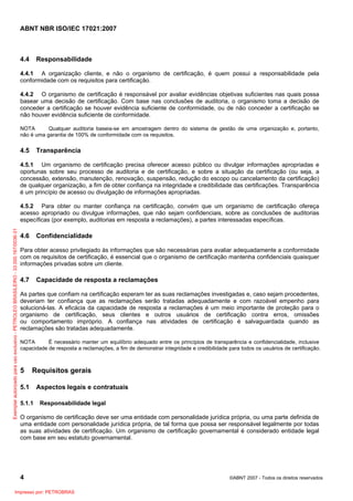 ABNT NBR ISO/IEC 17021:2007
4 ©ABNT 2007 - Todos os direitos reservados
4.4 Responsabilidade
4.4.1 A organização cliente, e não o organismo de certificação, é quem possui a responsabilidade pela
conformidade com os requisitos para certificação.
4.4.2 O organismo de certificação é responsável por avaliar evidências objetivas suficientes nas quais possa
basear uma decisão de certificação. Com base nas conclusões de auditoria, o organismo toma a decisão de
conceder a certificação se houver evidência suficiente de conformidade, ou de não conceder a certificação se
não houver evidência suficiente de conformidade.
NOTA Qualquer auditoria baseia-se em amostragem dentro do sistema de gestão de uma organização e, portanto,
não é uma garantia de 100% de conformidade com os requisitos.
4.5 Transparência
4.5.1 Um organismo de certificação precisa oferecer acesso público ou divulgar informações apropriadas e
oportunas sobre seu processo de auditoria e de certificação, e sobre a situação da certificação (ou seja, a
concessão, extensão, manutenção, renovação, suspensão, redução do escopo ou cancelamento da certificação)
de qualquer organização, a fim de obter confiança na integridade e credibilidade das certificações. Transparência
é um princípio de acesso ou divulgação de informações apropriadas.
4.5.2 Para obter ou manter confiança na certificação, convém que um organismo de certificação ofereça
acesso apropriado ou divulgue informações, que não sejam confidenciais, sobre as conclusões de auditorias
específicas (por exemplo, auditorias em resposta a reclamações), a partes interessadas específicas.
4.6 Confidencialidade
Para obter acesso privilegiado às informações que são necessárias para avaliar adequadamente a conformidade
com os requisitos de certificação, é essencial que o organismo de certificação mantenha confidenciais quaisquer
informações privadas sobre um cliente.
4.7 Capacidade de resposta a reclamações
As partes que confiam na certificação esperam ter as suas reclamações investigadas e, caso sejam procedentes,
deveriam ter confiança que as reclamações serão tratadas adequadamente e com razoável empenho para
solucioná-las. A eficácia da capacidade de resposta a reclamações é um meio importante de proteção para o
organismo de certificação, seus clientes e outros usuários de certificação contra erros, omissões
ou comportamento impróprio. A confiança nas atividades de certificação é salvaguardada quando as
reclamações são tratadas adequadamente.
NOTA É necessário manter um equilíbrio adequado entre os princípios de transparência e confidencialidade, inclusive
capacidade de resposta a reclamações, a fim de demonstrar integridade e credibilidade para todos os usuários de certificação.
5 Requisitos gerais
5.1 Aspectos legais e contratuais
5.1.1 Responsabilidade legal
O organismo de certificação deve ser uma entidade com personalidade jurídica própria, ou uma parte definida de
uma entidade com personalidade jurídica própria, de tal forma que possa ser responsável legalmente por todas
as suas atividades de certificação. Um organismo de certificação governamental é considerado entidade legal
com base em seu estatuto governamental.
Exemplarautorizadoparausoexclusivo-PETROLEOBRASILEIRO-33.000.167/0036-31
Impresso por: PETROBRAS
 