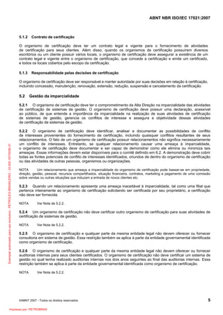 ABNT NBR ISO/IEC 17021:2007
©ABNT 2007 - Todos os direitos reservados 5
5.1.2 Contrato de certificação
O organismo de certificação deve ter um contrato legal e vigente para o fornecimento de atividades
de certificação para seus clientes. Além disso, quando os organismos de certificação possuírem diversos
escritórios ou um cliente possuir vários locais, o organismo de certificação deve assegurar a existência de um
contrato legal e vigente entre o organismo de certificação, que concede a certificação e emite um certificado,
e todos os locais cobertos pelo escopo da certificação.
5.1.3 Responsabilidade pelas decisões de certificação
O organismo de certificação deve ser responsável e manter autoridade por suas decisões em relação à certificação,
incluindo concessão, manutenção, renovação, extensão, redução, suspensão e cancelamento da certificação.
5.2 Gestão da imparcialidade
5.2.1 O organismo de certificação deve ter o comprometimento da Alta Direção na imparcialidade das atividades
de certificação de sistemas de gestão. O organismo de certificação deve possuir uma declaração, acessível
ao público, de que entende a importância da imparcialidade na realização de suas atividades de certificação
de sistemas de gestão, gerencia os conflitos de interesse e assegura a objetividade dessas atividades
de certificação de sistemas de gestão.
5.2.2 O organismo de certificação deve identificar, analisar e documentar as possibilidades de conflito
de interesses provenientes do fornecimento de certificação, incluindo quaisquer conflitos resultantes de seus
relacionamentos. O fato de um organismo de certificação possuir relacionamentos não significa necessariamente
um conflito de interesses. Entretanto, se qualquer relacionamento causar uma ameaça à imparcialidade,
o organismo de certificação deve documentar e ser capaz de demonstrar como ele elimina ou minimiza tais
ameaças. Essas informações devem estar disponíveis para o comitê definido em 6.2. A demonstração deve cobrir
todas as fontes potenciais de conflito de interesses identificados, oriundos de dentro do organismo de certificação
ou das atividades de outras pessoas, organismos ou organizações.
NOTA Um relacionamento que ameaça a imparcialidade do organismo de certificação pode basear-se em propriedade,
direção, gestão, pessoal, recursos compartilhados, situação financeira, contratos, marketing e pagamento de uma comissão
sobre vendas ou outras situações que induzam a entrada de novos clientes etc.
5.2.3 Quando um relacionamento apresenta uma ameaça inaceitável à imparcialidade, tal como uma filial que
pertence inteiramente ao organismo de certificação solicitando ser certificada por seu proprietário, a certificação
não deve ser fornecida.
NOTA Ver Nota de 5.2.2.
5.2.4 Um organismo de certificação não deve certificar outro organismo de certificação para suas atividades de
certificação de sistemas de gestão.
NOTA Ver Nota de 5.2.2.
5.2.5 O organismo de certificação e qualquer parte da mesma entidade legal não devem oferecer ou fornecer
consultoria em sistema de gestão. Essa restrição também se aplica à parte da entidade governamental identificada
como organismo de certificação.
5.2.6 O organismo de certificação e qualquer parte da mesma entidade legal não devem oferecer ou fornecer
auditorias internas para seus clientes certificados. O organismo de certificação não deve certificar um sistema de
gestão no qual tenha realizado auditorias internas nos dois anos seguintes ao final das auditorias internas. Essa
restrição também se aplica à parte da entidade governamental identificada como organismo de certificação.
NOTA Ver Nota de 5.2.2.
Exemplarautorizadoparausoexclusivo-PETROLEOBRASILEIRO-33.000.167/0036-31
Impresso por: PETROBRAS
 