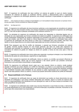 ABNT NBR ISO/IEC 17021:2007
6 ©ABNT 2007 - Todos os direitos reservados
5.2.7 O organismo de certificação não deve certificar um sistema de gestão no qual um cliente recebeu
consultoria em sistemas de gestão ou auditorias internas, quando o relacionamento entre a organização
consultora e o organismo de certificação apresentar uma ameaça inaceitável à imparcialidade do organismo de
certificação.
NOTA 1 Uma maneira de reduzir a ameaça à imparcialidade a um nível aceitável é deixar transcorrer um período mínimo
de dois anos após o final da consultoria em sistema de gestão.
NOTA 2 Ver Nota de 5.2.2.
5.2.8 O organismo de certificação não deve terceirizar auditorias a uma organização de consultoria em sistema
de gestão, visto que essa situação constitui uma ameaça inaceitável à imparcialidade do organismo de certificação
(ver 7.5). Isso não se aplica a pessoas contratadas como auditores conforme 7.3.
5.2.9 As atividades do organismo de certificação não devem ser negociadas ou oferecidas ligadas com as
atividades de uma organização que fornece consultoria de sistema de gestão. O organismo de certificação deve
corrigir declarações inadequadas de qualquer organização de consultoria que afirme ou infira que a certificação
seria mais simples, mais fácil, mais rápida ou menos dispendiosa se o organismo de certificação fosse usado.
O organismo de certificação não deve afirmar ou inferir que a certificação seria mais simples, mais fácil, mais
rápida ou menos dispendiosa se uma determinada organização que fornece consultoria fosse usada.
5.2.10 Para assegurar que não há conflito de interesses, o pessoal que forneceu consultoria em sistema
de gestão, inclusive aqueles atuando em uma função gerencial, não deve ser usado pelo organismo de
certificação para participar em auditorias ou outras atividades de certificação, se eles estiveram envolvidos em
consultoria em sistema de gestão em relação ao cliente em questão a menos de dois anos após o final da
consultoria.
5.2.11 O organismo de certificação deve tomar ações para responder a quaisquer ameaças a sua imparcialidade
resultantes das ações de outras pessoas, organismos ou organizações.
5.2.12 Todo o pessoal do organismo de certificação, interno ou externo, ou comitês, que possam influenciar as
atividades de certificação, devem agir de forma imparcial e não devem permitir que pressões comerciais,
financeiras ou de outros tipos comprometam a imparcialidade.
5.2.13 Os organismos de certificação devem exigir que o seu pessoal, interno ou externo, revele qualquer
situação conhecida que possa oferecer um conflito de interesses a si próprio ou ao organismo de certificação.
Além disso, os organismos de certificação devem usar essas informações como entrada para identificar ameaças
à imparcialidade causadas pelas atividades de seu pessoal ou pelas organizações que os empregam, e não
devem usar esse pessoal, interno ou externo, a menos que possam demonstrar ausência de conflito de interesses.
5.3 Responsabilidade civil e finanças
5.3.1 O organismo de certificação deve ser capaz de demonstrar que avaliou os riscos decorrentes de suas
atividades de certificação e que possui medidas adequadas (por exemplo, seguro ou fundos de reserva) para
cobrir as responsabilidades civis resultantes de suas operações em cada um de seus campos de atividade e nas
áreas geográficas nas quais opera.
5.3.2 O organismo de certificação deve avaliar seus recursos financeiros e suas fontes de renda, e demonstrar
ao comitê especificado em 6.2 que inicialmente, e de forma ininterrupta, as pressões comerciais, financeiras ou de
outros tipos não comprometem sua imparcialidade.
Exemplarautorizadoparausoexclusivo-PETROLEOBRASILEIRO-33.000.167/0036-31
Impresso por: PETROBRAS
 