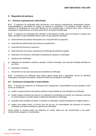 ABNT NBR ISO/IEC 17021:2007
©ABNT 2007 - Todos os direitos reservados 7
6 Requisitos de estrutura
6.1 Estrutura organizacional e Alta Direção
6.1.1 O organismo de certificação deve documentar a sua estrutura organizacional, apresentando deveres,
responsabilidades e autoridades da direção, do pessoal de certificação e de quaisquer comitês. Quando o
organismo de certificação for uma parte definida de uma entidade legal, a estrutura deve incluir a linha de
autoridade e o relacionamento com outras partes dentro da mesma entidade legal.
6.1.2 O organismo de certificação deve identificar a Alta Direção (comitês, grupo de pessoas ou pessoa) que
detém autoridade e responsabilidade total por cada uma das seguintes atividades:
a) desenvolvimento de políticas relacionadas com o funcionamento do organismo;
b) supervisão da implementação das políticas e procedimentos;
c) supervisão das finanças do organismo;
d) desenvolvimento de serviços e esquemas de certificação de sistemas de gestão;
e) desempenho de auditorias, certificação e capacidade de resposta a reclamações;
f) decisões sobre certificação;
g) delegação de autoridade a comitês ou pessoas, conforme necessário, para executar atividades definidas em
seu nome;
h) disposições contratuais;
i) fornecimento de recursos adequados para atividades de certificação.
6.1.3 O organismo de certificação deve possuir regras formais para a designação, termos de referência
(atribuições) e operação de quaisquer comitês envolvidos nas atividades de certificação.
6.2 Comitê para salvaguardar a imparcialidade
6.2.1 A estrutura do organismo de certificação deve salvaguardar a imparcialidade de suas atividades e deve
prover um comitê para
a) auxiliar no desenvolvimento das políticas relativas à imparcialidade de suas atividades de certificação,
b) impedir qualquer tendência por parte de um organismo de certificação em permitir que interesses comerciais
ou outros impeçam a provisão regular e objetiva de atividades de certificação,
c) aconselhar sobre questões que afetem a confiança na certificação, incluindo transparência e imagem pública, e
d) realizar uma análise crítica, no mínimo uma vez por ano, da imparcialidade dos processos de auditoria,
certificação e tomada de decisão do organismo de certificação.
Outras tarefas ou deveres podem ser atribuídos ao comitê, desde que não comprometam o seu papel
fundamental de assegurar a imparcialidade.
Exemplarautorizadoparausoexclusivo-PETROLEOBRASILEIRO-33.000.167/0036-31
Impresso por: PETROBRAS
 