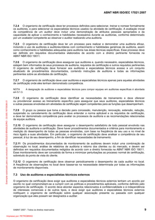 ABNT NBR ISO/IEC 17021:2007
©ABNT 2007 - Todos os direitos reservados 9
7.2.4 O organismo de certificação deve ter processos definidos para selecionar, treinar e nomear formalmente
os auditores, e para selecionar os especialistas técnicos usados na atividade de certificação. A avaliação inicial
da competência de um auditor deve incluir uma demonstração de atributos pessoais apropriados e da
capacidade de aplicar o conhecimento e habilidades necessários durante as auditorias, conforme determinado
por um avaliador competente ao observar o auditor realizando uma auditoria.
7.2.5 O organismo de certificação deve ter um processo para realizar e demonstrar uma auditoria eficaz,
incluindo o uso de auditores e auditores-líderes com conhecimento e habilidades genéricas de auditoria, assim
como conhecimento e habilidades adequadas para auditoria nas áreas técnicas específicas. Esse processo deve
ser definido em requisitos documentados elaborados de acordo com a diretriz pertinente fornecida na
ABNT NBR ISO 19011.
7.2.6 O organismo de certificação deve assegurar que auditores e, quando necessário, especialistas técnicos,
estejam bem informados de seus processos de auditoria, requisitos de certificação e outros requisitos pertinentes.
O organismo de certificação deve fornecer aos auditores e especialistas técnicos acesso a um conjunto
atualizado de procedimentos documentados, contendo instruções de auditoria e todas as informações
pertinentes sobre as atividades de certificação.
7.2.7 O organismo de certificação deve usar auditores e especialistas técnicos apenas para aquelas atividades
de certificação onde eles tenham demonstrado competência.
NOTA A designação de auditores e especialistas técnicos para compor equipes em auditorias específicas é abordada
em 9.1.3.
7.2.8 O organismo de certificação deve identificar as necessidades de treinamento e deve oferecer
ou providenciar acesso ao treinamento específico para assegurar que seus auditores, especialistas técnicos
e outras pessoas envolvidas em atividades de certificação sejam competentes para as funções que desempenham.
7.2.9 O grupo ou pessoa que toma a decisão para concessão, manutenção, renovação, extensão, redução,
suspensão ou cancelamento da certificação deve entender a norma aplicável e os requisitos de certificação,
e deve ter demonstrado competência para avaliar os processos de auditoria e as recomendações relacionadas
da equipe auditora.
7.2.10 O organismo de certificação deve assegurar o desempenho satisfatório de todo pessoal envolvido nas
atividades de auditoria e certificação. Deve haver procedimentos documentados e critérios para monitoramento e
medição do desempenho de todas as pessoas envolvidas, com base na freqüência de seu uso e no nível de
risco ligado a suas atividades. Em particular, o organismo de certificação deve analisar a competência de seu
pessoal, à luz de seu desempenho, a fim de identificar necessidades de treinamento.
7.2.11 Os procedimentos documentados de monitoramento de auditores devem incluir uma combinação de
observação no local, análise de relatórios de auditoria e retorno dos clientes ou do mercado, e devem ser
definidos em requisitos documentados redigidos de acordo com a diretriz fornecida na ABNT NBR ISO 19011.
Esse monitoramento deve ser concebido de forma a minimizar perturbações ao processo normal de certificação,
sobretudo do ponto de vista do cliente.
7.2.12 O organismo de certificação deve observar periodicamente o desempenho de cada auditor no local.
A freqüência de observações no local deve basear-se na necessidade determinada por todas as informações
de monitoramento disponíveis.
7.3 Uso de auditores e especialistas técnicos externos
O organismo de certificação deve exigir que auditores e especialistas técnicos externos tenham um acordo por
escrito no qual comprometam-se a cumprir com as políticas e procedimentos aplicáveis, conforme definido pelo
organismo de certificação. O acordo deve abordar aspectos relacionados à confidencialidade e à independência
de interesses comerciais e de outros tipos, e deve exigir que auditores e especialistas técnicos externos
notifiquem o organismo de certificação sobre qualquer associação presente ou passada com qualquer
organização que eles possam ser designados a auditar.
Exemplarautorizadoparausoexclusivo-PETROLEOBRASILEIRO-33.000.167/0036-31
Impresso por: PETROBRAS
 