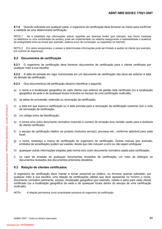 ABNT NBR ISO/IEC 17021:2007
©ABNT 2007 - Todos os direitos reservados 11
8.1.4 Quando solicitado por qualquer parte, o organismo de certificação deve fornecer os meios para confirmar
a validade de uma determinada certificação.
NOTA 1 Se a totalidade das informações estiver repartida por diversas fontes (por exemplo, sob forma impressa
ou eletrônica ou uma combinação de ambas), pode ser implementado um sistema assegurando a rastreabilidade e ausência
de ambigüidade entre as fontes (por exemplo, sistema único de numeração, ou hyperlinks na Internet).
NOTA 2 Em casos excepcionais, o acesso a determinadas informações pode ser limitado a pedido do cliente (por exemplo,
por motivos de segurança).
8.2 Documentos de certificação
8.2.1 O organismo de certificação deve fornecer documentos de certificação para o cliente certificado por
qualquer meio à sua escolha.
8.2.2 A data de entrada em vigor mencionada em um documento de certificação não deve ser anterior à data
da decisão de certificação.
8.2.3 O(s) documento(s) de certificação deve(m) identificar o seguinte:
a) o nome e a localização geográfica de cada cliente cujo sistema de gestão está certificado (ou a localização
geográfica da sede e de quaisquer locais incluídos no escopo de uma certificação multi-site);
b) as datas de concessão, extensão ou renovação da certificação;
c) a data em que expira a certificação ou a data prevista para a renovação da certificação coerente com o ciclo
de renovação da certificação;
d) um código único de identificação;
e) a norma e/ou outro documento normativo incluindo o número de emissão e/ou revisão usado para a auditoria
do cliente certificado;
f) o escopo da certificação relativo ao produto (inclusive serviço), processo etc., conforme aplicável para cada
local;
g) o nome, endereço e marca de certificação do organismo de certificação. Outras marcas (por exemplo,
símbolos de acreditação) podem ser usadas, desde que não induzam a erro ou não sejam ambíguas;
h) quaisquer outras informações exigidas pela norma e/ou outro documento normativo usado para certificação;
i) no caso de emissão de quaisquer documentos revisados de certificação, um meio de distinguir os
documentos revisados dos documentos anteriores obsoletos.
8.3 Relação de clientes certificados
O organismo de certificação deve manter e tornar acessível ao público, ou fornecer quando solicitado, por
qualquer meio à sua escolha, uma relação de certificações válidas que deve apresentar no mínimo o nome,
documento normativo pertinente, escopo, localização geográfica (por exemplo, cidade e país) para cada cliente
certificado (ou a localização geográfica da sede e de quaisquer locais dentro do escopo de uma certificação
multi-site).
NOTA A relação permanece como propriedade exclusiva do organismo de certificação.
Exemplarautorizadoparausoexclusivo-PETROLEOBRASILEIRO-33.000.167/0036-31
Impresso por: PETROBRAS
 