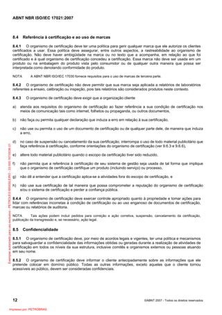 ABNT NBR ISO/IEC 17021:2007
12 ©ABNT 2007 - Todos os direitos reservados
8.4 Referência à certificação e ao uso de marcas
8.4.1 O organismo de certificação deve ter uma política para gerir qualquer marca que ele autorize os clientes
certificados a usar. Essa política deve assegurar, entre outros aspectos, a rastreabilidade ao organismo de
certificação. Não deve haver ambigüidade na marca ou no texto que a acompanha, em relação ao que foi
certificado e à qual organismo de certificação concedeu a certificação. Essa marca não deve ser usada em um
produto ou na embalagem do produto vista pelo consumidor ou de qualquer outra maneira que possa ser
interpretada como denotando conformidade do produto.
NOTA A ABNT NBR ISO/IEC 17030 fornece requisitos para o uso de marcas de terceira parte.
8.4.2 O organismo de certificação não deve permitir que sua marca seja aplicada a relatórios de laboratórios
referentes a ensaio, calibração ou inspeção, pois tais relatórios são considerados produtos neste contexto.
8.4.3 O organismo de certificação deve exigir que a organização cliente
a) atenda aos requisitos do organismo de certificação ao fazer referência a sua condição de certificação nos
meios de comunicação tais como internet, folhetos ou propaganda, ou outros documentos,
b) não faça ou permita qualquer declaração que induza a erro em relação à sua certificação,
c) não use ou permita o uso de um documento de certificação ou de qualquer parte dele, de maneira que induza
a erro,
d) no caso de suspensão ou cancelamento da sua certificação, interrompa o uso de todo material publicitário que
faça referência à certificação, conforme orientações do organismo de certificação (ver 9.6.3 e 9.6.6),
e) altere todo material publicitário quando o escopo da certificação tiver sido reduzido,
f) não permita que a referência à certificação de seu sistema de gestão seja usada de tal forma que implique
que o organismo de certificação certifique um produto (incluindo serviço) ou processo,
g) não dê a entender que a certificação aplica-se a atividades fora do escopo de certificação, e
h) não use sua certificação de tal maneira que possa comprometer a reputação do organismo de certificação
e/ou o sistema de certificação e perder a confiança pública.
8.4.4 O organismo de certificação deve exercer controle apropriado quanto à propriedade e tomar ações para
lidar com referências incorretas à condição de certificação ou ao uso enganoso de documentos de certificação,
marcas ou relatórios de auditoria.
NOTA Tais ações podem incluir pedidos para correção e ação corretiva, suspensão, cancelamento da certificação,
publicação da transgressão e, se necessário, ação legal.
8.5 Confidencialidade
8.5.1 O organismo de certificação deve, por meio de acordos legais e vigentes, ter uma política e mecanismos
para salvaguardar a confidencialidade das informações obtidas ou geradas durante a realização de atividades de
certificação em todos os níveis da sua estrutura, inclusive comitês e organismos externos ou pessoas atuando
em seu nome.
8.5.2 O organismo de certificação deve informar o cliente antecipadamente sobre as informações que ele
pretende colocar em domínio público. Todas as outras informações, exceto aquelas que o cliente tornou
acessíveis ao público, devem ser consideradas confidenciais.
Exemplarautorizadoparausoexclusivo-PETROLEOBRASILEIRO-33.000.167/0036-31
Impresso por: PETROBRAS
 