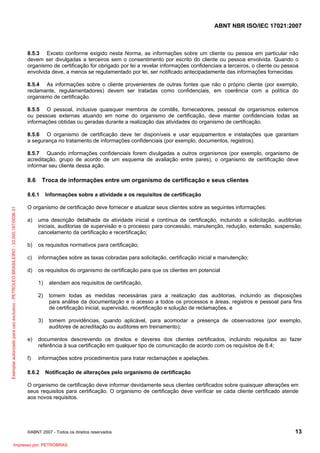 ABNT NBR ISO/IEC 17021:2007
©ABNT 2007 - Todos os direitos reservados 13
8.5.3 Exceto conforme exigido nesta Norma, as informações sobre um cliente ou pessoa em particular não
devem ser divulgadas a terceiros sem o consentimento por escrito do cliente ou pessoa envolvida. Quando o
organismo de certificação for obrigado por lei a revelar informações confidenciais a terceiros, o cliente ou pessoa
envolvida deve, a menos se regulamentado por lei, ser notificado antecipadamente das informações fornecidas.
8.5.4 As informações sobre o cliente provenientes de outras fontes que não o próprio cliente (por exemplo,
reclamante, regulamentadores) devem ser tratadas como confidenciais, em coerência com a política do
organismo de certificação.
8.5.5 O pessoal, inclusive quaisquer membros de comitês, fornecedores, pessoal de organismos externos
ou pessoas externas atuando em nome do organismo de certificação, deve manter confidenciais todas as
informações obtidas ou geradas durante a realização das atividades do organismo de certificação.
8.5.6 O organismo de certificação deve ter disponíveis e usar equipamentos e instalações que garantam
a segurança no tratamento de informações confidenciais (por exemplo, documentos, registros).
8.5.7 Quando informações confidenciais forem divulgadas a outros organismos (por exemplo, organismo de
acreditação, grupo de acordo de um esquema de avaliação entre pares), o organismo de certificação deve
informar seu cliente dessa ação.
8.6 Troca de informações entre um organismo de certificação e seus clientes
8.6.1 Informações sobre a atividade e os requisitos de certificação
O organismo de certificação deve fornecer e atualizar seus clientes sobre as seguintes informações:
a) uma descrição detalhada da atividade inicial e contínua de certificação, incluindo a solicitação, auditorias
iniciais, auditorias de supervisão e o processo para concessão, manutenção, redução, extensão, suspensão,
cancelamento da certificação e recertificação;
b) os requisitos normativos para certificação;
c) informações sobre as taxas cobradas para solicitação, certificação inicial e manutenção;
d) os requisitos do organismo de certificação para que os clientes em potencial
1) atendam aos requisitos de certificação,
2) tomem todas as medidas necessárias para a realização das auditorias, incluindo as disposições
para análise da documentação e o acesso a todos os processos e áreas, registros e pessoal para fins
de certificação inicial, supervisão, recertificação e solução de reclamações, e
3) tomem providências, quando aplicável, para acomodar a presença de observadores (por exemplo,
auditores de acreditação ou auditores em treinamento);
e) documentos descrevendo os direitos e deveres dos clientes certificados, incluindo requisitos ao fazer
referência à sua certificação em qualquer tipo de comunicação de acordo com os requisitos de 8.4;
f) informações sobre procedimentos para tratar reclamações e apelações.
8.6.2 Notificação de alterações pelo organismo de certificação
O organismo de certificação deve informar devidamente seus clientes certificados sobre quaisquer alterações em
seus requisitos para certificação. O organismo de certificação deve verificar se cada cliente certificado atende
aos novos requisitos.
Exemplarautorizadoparausoexclusivo-PETROLEOBRASILEIRO-33.000.167/0036-31
Impresso por: PETROBRAS
 