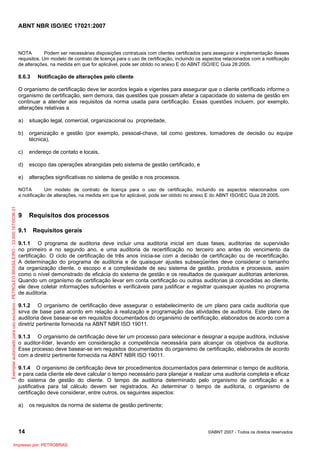 ABNT NBR ISO/IEC 17021:2007
14 ©ABNT 2007 - Todos os direitos reservados
NOTA Podem ser necessárias disposições contratuais com clientes certificados para assegurar a implementação desses
requisitos. Um modelo de contrato de licença para o uso de certificação, incluindo os aspectos relacionados com a notificação
de alterações, na medida em que for aplicável, pode ser obtido no anexo E do ABNT ISO/IEC Guia 28:2005.
8.6.3 Notificação de alterações pelo cliente
O organismo de certificação deve ter acordos legais e vigentes para assegurar que o cliente certificado informe o
organismo de certificação, sem demora, das questões que possam afetar a capacidade do sistema de gestão em
continuar a atender aos requisitos da norma usada para certificação. Essas questões incluem, por exemplo,
alterações relativas a
a) situação legal, comercial, organizacional ou propriedade,
b) organização e gestão (por exemplo, pessoal-chave, tal como gestores, tomadores de decisão ou equipe
técnica),
c) endereço de contato e locais,
d) escopo das operações abrangidas pelo sistema de gestão certificado, e
e) alterações significativas no sistema de gestão e nos processos.
NOTA Um modelo de contrato de licença para o uso de certificação, incluindo os aspectos relacionados com
a notificação de alterações, na medida em que for aplicável, pode ser obtido no anexo E do ABNT ISO/IEC Guia 28:2005.
9 Requisitos dos processos
9.1 Requisitos gerais
9.1.1 O programa de auditoria deve incluir uma auditoria inicial em duas fases, auditorias de supervisão
no primeiro e no segundo ano, e uma auditoria de recertificação no terceiro ano antes do vencimento da
certificação. O ciclo de certificação de três anos inicia-se com a decisão de certificação ou de recertificação.
A determinação do programa de auditoria e de quaisquer ajustes subseqüentes deve considerar o tamanho
da organização cliente, o escopo e a complexidade de seu sistema de gestão, produtos e processos, assim
como o nível demonstrado de eficácia do sistema de gestão e os resultados de quaisquer auditorias anteriores.
Quando um organismo de certificação levar em conta certificação ou outras auditorias já concedidas ao cliente,
ele deve coletar informações suficientes e verificáveis para justificar e registrar quaisquer ajustes no programa
de auditoria.
9.1.2 O organismo de certificação deve assegurar o estabelecimento de um plano para cada auditoria que
sirva de base para acordo em relação à realização e programação das atividades de auditoria. Este plano de
auditoria deve basear-se em requisitos documentados do organismo de certificação, elaborados de acordo com a
diretriz pertinente fornecida na ABNT NBR ISO 19011.
9.1.3 O organismo de certificação deve ter um processo para selecionar e designar a equipe auditora, inclusive
o auditor-líder, levando em consideração a competência necessária para alcançar os objetivos da auditoria.
Esse processo deve basear-se em requisitos documentados do organismo de certificação, elaborados de acordo
com a diretriz pertinente fornecida na ABNT NBR ISO 19011.
9.1.4 O organismo de certificação deve ter procedimentos documentados para determinar o tempo de auditoria,
e para cada cliente ele deve calcular o tempo necessário para planejar e realizar uma auditoria completa e eficaz
do sistema de gestão do cliente. O tempo de auditoria determinado pelo organismo de certificação e a
justificativa para tal cálculo devem ser registrados. Ao determinar o tempo de auditoria, o organismo de
certificação deve considerar, entre outros, os seguintes aspectos:
a) os requisitos da norma de sistema de gestão pertinente;
Exemplarautorizadoparausoexclusivo-PETROLEOBRASILEIRO-33.000.167/0036-31
Impresso por: PETROBRAS
 