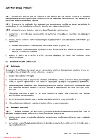 ABNT NBR ISO/IEC 17021:2007
16 ©ABNT 2007 - Todos os direitos reservados
9.1.13 A organização auditada deve ser informada se uma auditoria adicional completa ou parcial, ou evidência
documentada (a ser confirmada durante futuras auditorias de supervisão), será necessária para verificar se as
correções e ações corretivas foram eficazes.
9.1.14 O organismo de certificação deve assegurar que as pessoas ou comitês que tomam as decisões de
certificação ou de recertificação sejam diferentes daquelas que realizaram as auditorias.
9.1.15 Antes de tomar uma decisão, o organismo de certificação deve confirmar que
a) as informações fornecidas pela equipe auditora são suficientes em relação aos requisitos e ao escopo para
certificação,
b) analisou, aceitou e verificou a eficácia das correções e ações corretivas para todas as não-conformidades que
representem
1) falha em atender a um ou mais requisitos da norma de sistema de gestão, ou
2) uma situação que levante dúvida significativa quanto à capacidade de o sistema de gestão do cliente
alcançar os resultados planejados,
c) analisou e aceitou as correções e ações corretivas planejadas do cliente para quaisquer outras
não-conformidades.
9.2 Auditoria inicial e certificação
9.2.1 Solicitação
O organismo de certificação deve exigir que um representante autorizado da organização solicitante forneça as
informações necessárias para lhe permitir estabelecer o seguinte:
a) o escopo desejado da certificação;
b) as características gerais da organização solicitante, incluindo seu nome e o endereço das suas instalações
físicas, os aspectos significativos de seus processos e operações, e quaisquer obrigações legais pertinentes;
c) informações gerais, pertinentes à área de certificação solicitada, relativas à organização solicitante tais como
suas atividades, recursos humanos e técnicos, funções e relacionamento em uma corporação maior,
se houver;
d) informações referentes a todos os processos terceirizados usados pela organização que afetarão
a conformidade com os requisitos;
e) as normas ou outros requisitos para os quais a organização solicitante busca certificação; e
f) informações relacionadas com o uso de consultoria relativa ao sistema de gestão.
9.2.2 Análise da solicitação
9.2.2.1 Antes de prosseguir para a auditoria, o organismo de certificação deve realizar uma análise crítica da
solicitação e das informações suplementares de certificação para assegurar que
a) as informações sobre a organização solicitante e seu sistema de gestão sejam suficientes para a realização
da auditoria;
b) os requisitos para certificação estejam claramente definidos e documentados, e tenham sido fornecidos para a
organização solicitante;
Exemplarautorizadoparausoexclusivo-PETROLEOBRASILEIRO-33.000.167/0036-31
Impresso por: PETROBRAS
 