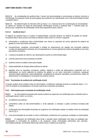 ABNT NBR ISO/IEC 17021:2007
18 ©ABNT 2007 - Todos os direitos reservados
9.2.3.1.2 As constatações da auditoria fase 1 devem ser documentadas e comunicadas ao cliente, incluindo a
identificação de quaisquer áreas de preocupação que poderiam ser classificadas como não-conformidade durante
a auditoria fase 2.
9.2.3.1.3 Na determinação do intervalo entre as fases 1 e 2, deve-se levar em consideração as necessidades
do cliente em resolver as áreas de preocupação identificadas durante a auditoria fase 1. Também pode ser
preciso que o organismo de certificação revise seus preparativos para a fase 2.
9.2.3.2 Auditoria fase 2
O objetivo da auditoria fase 2 é avaliar a implementação, incluindo eficácia, do sistema de gestão do cliente.
A auditoria fase 2 deve ocorrer nos locais do cliente e deve incluir no mínimo o seguinte:
a) informações e evidências sobre conformidade com todos os requisitos da norma aplicável de sistema de
gestão ou outro documento normativo;
b) monitoramento, medições, comunicação e análise do desempenho em relação aos principais objetivos
e metas de desempenho (coerente com as expectativas na norma aplicável de sistema de gestão ou em outro
documento normativo);
c) o sistema de gestão do cliente e seu desempenho quanto à conformidade legal;
d) controle operacional dos processos do cliente;
e) auditoria interna e análise crítica pela direção;
f) responsabilidade da direção pelas políticas do cliente;
g) ligações entre os requisitos normativos, política, objetivos e metas de desempenho (coerentes com as
expectativas na norma aplicável de sistema de gestão ou em outro documento normativo), quaisquer
requisitos legais aplicáveis, responsabilidades, competência do pessoal, operações, procedimentos, dados de
desempenho e constatações e conclusões de auditoria interna.
9.2.4 Conclusões da auditoria de certificação inicial
A equipe auditora deve analisar todas as informações e evidências coletadas durante as auditorias fases 1 e 2,
a fim de analisar as constatações e concordar quanto às conclusões de auditoria.
9.2.5 Informações para concessão da certificação inicial
9.2.5.1 As informações fornecidas pela equipe auditora ao organismo de certificação para a decisão sobre a
certificação devem incluir, no mínimo,
a) os relatórios de auditoria,
b) comentários sobre as não-conformidades e, onde aplicável, a correção e ações corretivas tomadas pelo
cliente,
c) confirmação das informações fornecidas ao organismo de certificação usadas na análise crítica da solicitação
(ver 9.2.2), e
d) uma recomendação de conceder ou não a certificação, juntamente com quaisquer condições ou observações.
9.2.5.2 O organismo de certificação deve tomar a decisão sobre certificação com base na avaliação das
constatações e conclusões de auditoria e de quaisquer outras informações pertinentes (por exemplo,
informações públicas, comentários feitos pelo cliente sobre o relatório de auditoria).
Exemplarautorizadoparausoexclusivo-PETROLEOBRASILEIRO-33.000.167/0036-31
Impresso por: PETROBRAS
 