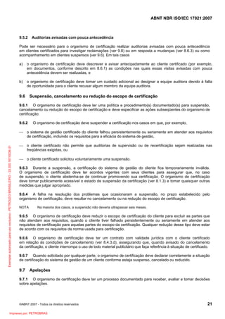 ABNT NBR ISO/IEC 17021:2007
©ABNT 2007 - Todos os direitos reservados 21
9.5.2 Auditorias avisadas com pouca antecedência
Pode ser necessário para o organismo de certificação realizar auditorias avisadas com pouca antecedência
em clientes certificados para investigar reclamações (ver 9.8) ou em resposta a mudanças (ver 8.6.3) ou como
acompanhamento em clientes suspensos (ver 9.6). Em tais casos
a) o organismo de certificação deve descrever e avisar antecipadamente ao cliente certificado (por exemplo,
em documentos, conforme descrito em 8.6.1) as condições nas quais essas visitas avisadas com pouca
antecedência devem ser realizadas, e
b) o organismo de certificação deve tomar um cuidado adicional ao designar a equipe auditora devido à falta
de oportunidade para o cliente recusar algum membro da equipe auditora.
9.6 Suspensão, cancelamento ou redução do escopo de certificação
9.6.1 O organismo de certificação deve ter uma política e procedimento(s) documentado(s) para suspensão,
cancelamento ou redução do escopo de certificação e deve especificar as ações subseqüentes do organismo de
certificação.
9.6.2 O organismo de certificação deve suspender a certificação nos casos em que, por exemplo,
⎯ o sistema de gestão certificado do cliente falhou persistentemente ou seriamente em atender aos requisitos
de certificação, incluindo os requisitos para a eficácia do sistema de gestão,
⎯ o cliente certificado não permite que auditorias de supervisão ou de recertificação sejam realizadas nas
freqüências exigidas, ou
⎯ o cliente certificado solicitou voluntariamente uma suspensão.
9.6.3 Durante a suspensão, a certificação do sistema de gestão do cliente fica temporariamente inválida.
O organismo de certificação deve ter acordos vigentes com seus clientes para assegurar que, no caso
de suspensão, o cliente abstenha-se de continuar promovendo sua certificação. O organismo de certificação
deve tornar publicamente acessível o estado de suspensão da certificação (ver 8.1.3) e tomar quaisquer outras
medidas que julgar apropriado.
9.6.4 A falha na resolução dos problemas que ocasionaram a suspensão, no prazo estabelecido pelo
organismo de certificação, deve resultar no cancelamento ou na redução do escopo de certificação.
NOTA Na maioria dos casos, a suspensão não deveria ultrapassar seis meses.
9.6.5 O organismo de certificação deve reduzir o escopo de certificação do cliente para excluir as partes que
não atendam aos requisitos, quando o cliente tiver falhado persistentemente ou seriamente em atender aos
requisitos de certificação para aquelas partes do escopo da certificação. Qualquer redução desse tipo deve estar
de acordo com os requisitos da norma usada para certificação.
9.6.6 O organismo de certificação deve ter um contrato com validade jurídica com o cliente certificado
em relação às condições de cancelamento (ver 8.4.3.d), assegurando que, quando avisado do cancelamento
da certificação, o cliente interrompa o uso de todo material publicitário que faça referência à situação de certificado.
9.6.7 Quando solicitado por qualquer parte, o organismo de certificação deve declarar corretamente a situação
de certificação do sistema de gestão de um cliente conforme esteja suspenso, cancelado ou reduzido.
9.7 Apelações
9.7.1 O organismo de certificação deve ter um processo documentado para receber, avaliar e tomar decisões
sobre apelações.
Exemplarautorizadoparausoexclusivo-PETROLEOBRASILEIRO-33.000.167/0036-31
Impresso por: PETROBRAS
 