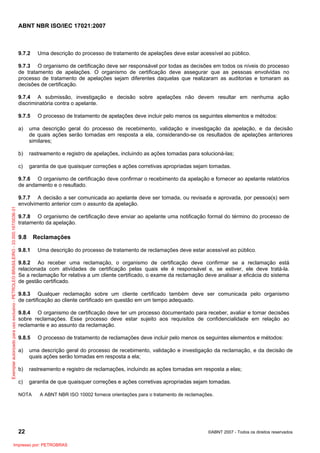 ABNT NBR ISO/IEC 17021:2007
22 ©ABNT 2007 - Todos os direitos reservados
9.7.2 Uma descrição do processo de tratamento de apelações deve estar acessível ao público.
9.7.3 O organismo de certificação deve ser responsável por todas as decisões em todos os níveis do processo
de tratamento de apelações. O organismo de certificação deve assegurar que as pessoas envolvidas no
processo de tratamento de apelações sejam diferentes daquelas que realizaram as auditorias e tomaram as
decisões de certificação.
9.7.4 A submissão, investigação e decisão sobre apelações não devem resultar em nenhuma ação
discriminatória contra o apelante.
9.7.5 O processo de tratamento de apelações deve incluir pelo menos os seguintes elementos e métodos:
a) uma descrição geral do processo de recebimento, validação e investigação da apelação, e da decisão
de quais ações serão tomadas em resposta a ela, considerando-se os resultados de apelações anteriores
similares;
b) rastreamento e registro de apelações, incluindo as ações tomadas para solucioná-las;
c) garantia de que quaisquer correções e ações corretivas apropriadas sejam tomadas.
9.7.6 O organismo de certificação deve confirmar o recebimento da apelação e fornecer ao apelante relatórios
de andamento e o resultado.
9.7.7 A decisão a ser comunicada ao apelante deve ser tomada, ou revisada e aprovada, por pessoa(s) sem
envolvimento anterior com o assunto da apelação.
9.7.8 O organismo de certificação deve enviar ao apelante uma notificação formal do término do processo de
tratamento da apelação.
9.8 Reclamações
9.8.1 Uma descrição do processo de tratamento de reclamações deve estar acessível ao público.
9.8.2 Ao receber uma reclamação, o organismo de certificação deve confirmar se a reclamação está
relacionada com atividades de certificação pelas quais ele é responsável e, se estiver, ele deve tratá-la.
Se a reclamação for relativa a um cliente certificado, o exame da reclamação deve analisar a eficácia do sistema
de gestão certificado.
9.8.3 Qualquer reclamação sobre um cliente certificado também deve ser comunicada pelo organismo
de certificação ao cliente certificado em questão em um tempo adequado.
9.8.4 O organismo de certificação deve ter um processo documentado para receber, avaliar e tomar decisões
sobre reclamações. Esse processo deve estar sujeito aos requisitos de confidencialidade em relação ao
reclamante e ao assunto da reclamação.
9.8.5 O processo de tratamento de reclamações deve incluir pelo menos os seguintes elementos e métodos:
a) uma descrição geral do processo de recebimento, validação e investigação da reclamação, e da decisão de
quais ações serão tomadas em resposta a ela;
b) rastreamento e registro de reclamações, incluindo as ações tomadas em resposta a elas;
c) garantia de que quaisquer correções e ações corretivas apropriadas sejam tomadas.
NOTA A ABNT NBR ISO 10002 fornece orientações para o tratamento de reclamações.
Exemplarautorizadoparausoexclusivo-PETROLEOBRASILEIRO-33.000.167/0036-31
Impresso por: PETROBRAS
 