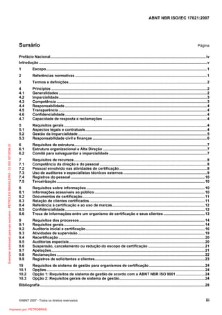 ABNT NBR ISO/IEC 17021:2007
©ABNT 2007 - Todos os direitos reservados iii
Sumário Página
Prefácio Nacional.......................................................................................................................................................iv
Introdução ...................................................................................................................................................................v
1 Escopo............................................................................................................................................................1
2 Referências normativas ................................................................................................................................1
3 Termos e definições......................................................................................................................................2
4 Princípios .......................................................................................................................................................2
4.1 Generalidades................................................................................................................................................2
4.2 Imparcialidade................................................................................................................................................3
4.3 Competência ..................................................................................................................................................3
4.4 Responsabilidade..........................................................................................................................................4
4.5 Transparência ................................................................................................................................................4
4.6 Confidencialidade..........................................................................................................................................4
4.7 Capacidade de resposta a reclamações .....................................................................................................4
5 Requisitos gerais...........................................................................................................................................4
5.1 Aspectos legais e contratuais......................................................................................................................4
5.2 Gestão da imparcialidade .............................................................................................................................5
5.3 Responsabilidade civil e finanças ...............................................................................................................6
6 Requisitos de estrutura.................................................................................................................................7
6.1 Estrutura organizacional e Alta Direção .....................................................................................................7
6.2 Comitê para salvaguardar a imparcialidade ...............................................................................................7
7 Requisitos de recursos.................................................................................................................................8
7.1 Competência da direção e do pessoal ........................................................................................................8
7.2 Pessoal envolvido nas atividades de certificação.....................................................................................8
7.3 Uso de auditores e especialistas técnicos externos .................................................................................9
7.4 Registros do pessoal ..................................................................................................................................10
7.5 Terceirização................................................................................................................................................10
8 Requisitos sobre informações...................................................................................................................10
8.1 Informações acessíveis ao público ...........................................................................................................10
8.2 Documentos de certificação.......................................................................................................................11
8.3 Relação de clientes certificados................................................................................................................11
8.4 Referência à certificação e ao uso de marcas..........................................................................................12
8.5 Confidencialidade........................................................................................................................................12
8.6 Troca de informações entre um organismo de certificação e seus clientes ........................................13
9 Requisitos dos processos..........................................................................................................................14
9.1 Requisitos gerais.........................................................................................................................................14
9.2 Auditoria inicial e certificação....................................................................................................................16
9.3 Atividades de supervisão ...........................................................................................................................19
9.4 Recertificação ..............................................................................................................................................20
9.5 Auditorias especiais....................................................................................................................................20
9.6 Suspensão, cancelamento ou redução do escopo de certificação .......................................................21
9.7 Apelações.....................................................................................................................................................21
9.8 Reclamações................................................................................................................................................22
9.9 Registros de solicitantes e clientes...........................................................................................................23
10 Requisitos de sistema de gestão para organismos de certificação ......................................................24
10.1 Opções..........................................................................................................................................................24
10.2 Opção 1: Requisitos de sistema de gestão de acordo com a ABNT NBR ISO 9001 ............................24
10.3 Opção 2: Requisitos gerais de sistema de gestão...................................................................................24
Bibliografia ................................................................................................................................................................28
Exemplarautorizadoparausoexclusivo-PETROLEOBRASILEIRO-33.000.167/0036-31
Impresso por: PETROBRAS
 