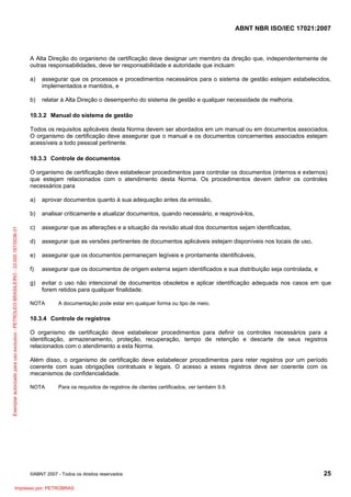 ABNT NBR ISO/IEC 17021:2007
©ABNT 2007 - Todos os direitos reservados 25
A Alta Direção do organismo de certificação deve designar um membro da direção que, independentemente de
outras responsabilidades, deve ter responsabilidade e autoridade que incluam
a) assegurar que os processos e procedimentos necessários para o sistema de gestão estejam estabelecidos,
implementados e mantidos, e
b) relatar à Alta Direção o desempenho do sistema de gestão e qualquer necessidade de melhoria.
10.3.2 Manual do sistema de gestão
Todos os requisitos aplicáveis desta Norma devem ser abordados em um manual ou em documentos associados.
O organismo de certificação deve assegurar que o manual e os documentos concernentes associados estejam
acessíveis a todo pessoal pertinente.
10.3.3 Controle de documentos
O organismo de certificação deve estabelecer procedimentos para controlar os documentos (internos e externos)
que estejam relacionados com o atendimento desta Norma. Os procedimentos devem definir os controles
necessários para
a) aprovar documentos quanto à sua adequação antes da emissão,
b) analisar criticamente e atualizar documentos, quando necessário, e reaprová-los,
c) assegurar que as alterações e a situação da revisão atual dos documentos sejam identificadas,
d) assegurar que as versões pertinentes de documentos aplicáveis estejam disponíveis nos locais de uso,
e) assegurar que os documentos permaneçam legíveis e prontamente identificáveis,
f) assegurar que os documentos de origem externa sejam identificados e sua distribuição seja controlada, e
g) evitar o uso não intencional de documentos obsoletos e aplicar identificação adequada nos casos em que
forem retidos para qualquer finalidade.
NOTA A documentação pode estar em qualquer forma ou tipo de meio.
10.3.4 Controle de registros
O organismo de certificação deve estabelecer procedimentos para definir os controles necessários para a
identificação, armazenamento, proteção, recuperação, tempo de retenção e descarte de seus registros
relacionados com o atendimento a esta Norma.
Além disso, o organismo de certificação deve estabelecer procedimentos para reter registros por um período
coerente com suas obrigações contratuais e legais. O acesso a esses registros deve ser coerente com os
mecanismos de confidencialidade.
NOTA Para os requisitos de registros de clientes certificados, ver também 9.9.
Exemplarautorizadoparausoexclusivo-PETROLEOBRASILEIRO-33.000.167/0036-31
Impresso por: PETROBRAS
 