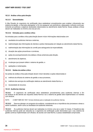 ABNT NBR ISO/IEC 17021:2007
26 ©ABNT 2007 - Todos os direitos reservados
10.3.5 Análise crítica pela direção
10.3.5.1 Generalidades
A Alta Direção do organismo de certificação deve estabelecer procedimentos para analisar criticamente seu
sistema de gestão, a intervalos planejados, a fim de assegurar sua pertinência, adequação e eficácia contínuas,
incluindo as políticas e objetivos declarados relacionados ao atendimento desta Norma. Essas análises críticas
devem ser realizadas no mínimo uma vez por ano.
10.3.5.2 Entradas para a análise crítica
As entradas para a análise crítica pela direção devem incluir informações relacionadas com
a) resultados de auditorias internas e externas,
b) realimentação das informações de clientes e partes interessadas em relação ao atendimento desta Norma,
c) realimentação das informações do comitê para salvaguarda da imparcialidade,
d) situação das ações preventivas e corretivas,
e) ações de acompanhamento de análises críticas anteriores pela direção,
f) atendimento de objetivos,
g) mudanças que possam afetar o sistema de gestão, e
h) apelações e reclamações.
10.3.5.3 Saídas da análise crítica
As saídas da análise crítica pela direção devem incluir decisões e ações relacionadas à
a) melhoria da eficácia do sistema de gestão e seus processos,
b) melhoria dos serviços de certificação relativos ao atendimento desta Norma, e
c) necessidade de recursos.
10.3.6 Auditorias internas
10.3.6.1 O organismo de certificação deve estabelecer procedimentos para auditorias internas a fim
de verificar se ele atende aos requisitos desta Norma e se o sistema de gestão está implementado e é mantido
com eficácia.
NOTA A ABNT NBR ISO 19011 fornece diretrizes para a realização de auditorias internas.
10.3.6.2 Deve-se planejar um programa de auditoria, considerando-se a importância dos processos e áreas a
serem auditados, assim como os resultados de auditorias anteriores.
10.3.6.3 As auditorias internas devem ser realizadas no mínimo uma vez a cada 12 meses. A freqüência das
auditorias internas pode ser reduzida se o organismo de certificação puder demonstrar que o seu sistema de
gestão continua implementado com eficácia, de acordo com esta Norma, e possui estabilidade comprovada.
Exemplarautorizadoparausoexclusivo-PETROLEOBRASILEIRO-33.000.167/0036-31
Impresso por: PETROBRAS
 