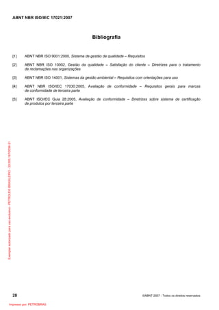 ABNT NBR ISO/IEC 17021:2007
28 ©ABNT 2007 - Todos os direitos reservados
Bibliografia
[1] ABNT NBR ISO 9001:2000, Sistema de gestão da qualidade – Requisitos
[2] ABNT NBR ISO 10002, Gestão da qualidade – Satisfação do cliente – Diretrizes para o tratamento
de reclamações nas organizações
[3] ABNT NBR ISO 14001, Sistemas da gestão ambiental – Requisitos com orientações para uso
[4] ABNT NBR ISO/IEC 17030:2005, Avaliação de conformidade – Requisitos gerais para marcas
de conformidade de terceira parte
[5] ABNT ISO/IEC Guia 28:2005, Avaliação de conformidade – Diretrizes sobre sistema de certificação
de produtos por terceira parte
Exemplarautorizadoparausoexclusivo-PETROLEOBRASILEIRO-33.000.167/0036-31
Impresso por: PETROBRAS
 