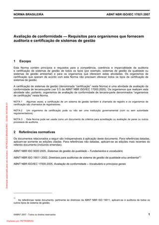 NORMA BRASILEIRA ABNT NBR ISO/IEC 17021:2007
©ABNT 2007 - Todos os direitos reservados 1
Avaliação de conformidade — Requisitos para organismos que fornecem
auditoria e certificação de sistemas de gestão
1 Escopo
Esta Norma contém princípios e requisitos para a competência, coerência e imparcialidade da auditoria
e certificação de sistemas de gestão de todos os tipos (por exemplo, sistemas de gestão da qualidade ou
sistemas de gestão ambiental) e para os organismos que oferecem estas atividades. Os organismos de
certificação que operam de acordo com esta Norma não precisam oferecer todos os tipos de certificação de
sistemas de gestão.
A certificação de sistemas de gestão (denominada “certificação” nesta Norma) é uma atividade de avaliação da
conformidade de terceira-parte (ver 5.5 da ABNT NBR ISO/IEC 17000:2005). Os organismos que realizam esta
atividade são, portanto, organismos de avaliação da conformidade de terceira-parte denominados “organismos
de certificação” nesta Norma.
NOTA 1 Algumas vezes, a certificação de um sistema de gestão também é chamada de registro e os organismos de
certificação são chamados de registradores.
NOTA 2 Um organismo de certificação pode ou não ser uma instituição governamental (com ou sem autoridade
regulamentadora).
NOTA 3 Esta Norma pode ser usada como um documento de critérios para acreditação ou avaliação de pares ou outros
processos de auditoria.
2 Referências normativas
Os documentos relacionados a seguir são indispensáveis à aplicação deste documento. Para referências datadas,
aplicam-se somente as edições citadas. Para referências não datadas, aplicam-se as edições mais recentes do
referido documento (incluindo emendas).
ABNT NBR ISO 9000:2005, Sistemas de gestão da qualidade – Fundamentos e vocabulário
ABNT NBR ISO 19011:2002, Diretrizes para auditorias de sistema de gestão da qualidade e/ou ambiental1)
ABNT NBR ISO/IEC 17000:2005, Avaliação de conformidade – Vocabulário e princípios gerais
1)
As referências neste documento, pertinente às diretrizes da ABNT NBR ISO 19011, aplicam-se à auditoria de todos os
outros tipos de sistema de gestão.
Exemplarautorizadoparausoexclusivo-PETROLEOBRASILEIRO-33.000.167/0036-31
Impresso por: PETROBRAS
 