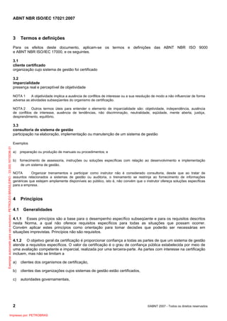ABNT NBR ISO/IEC 17021:2007
2 ©ABNT 2007 - Todos os direitos reservados
3 Termos e definições
Para os efeitos deste documento, aplicam-se os termos e definições das ABNT NBR ISO 9000
e ABNT NBR ISO/IEC 17000, e os seguintes.
3.1
cliente certificado
organização cujo sistema de gestão foi certificado
3.2
imparcialidade
presença real e perceptível de objetividade
NOTA 1 A objetividade implica a ausência de conflitos de interesse ou a sua resolução de modo a não influenciar de forma
adversa as atividades subseqüentes do organismo de certificação.
NOTA 2 Outros termos úteis para entender o elemento de imparcialidade são: objetividade, independência, ausência
de conflitos de interesse, ausência de tendências, não discriminação, neutralidade, eqüidade, mente aberta, justiça,
desprendimento, equilíbrio.
3.3
consultoria de sistema de gestão
participação na elaboração, implementação ou manutenção de um sistema de gestão
Exemplos
a) preparação ou produção de manuais ou procedimentos; e
b) fornecimento de assessoria, instruções ou soluções específicas com relação ao desenvolvimento e implementação
de um sistema de gestão.
NOTA Organizar treinamentos e participar como instrutor não é considerado consultoria, desde que ao tratar de
assuntos relacionados a sistemas de gestão ou auditoria, o treinamento se restrinja ao fornecimento de informações
genéricas que estejam amplamente disponíveis ao público, isto é, não convém que o instrutor ofereça soluções específicas
para a empresa.
4 Princípios
4.1 Generalidades
4.1.1 Esses princípios são a base para o desempenho específico subseqüente e para os requisitos descritos
nesta Norma, a qual não oferece requisitos específicos para todas as situações que possam ocorrer.
Convém aplicar estes princípios como orientação para tomar decisões que poderão ser necessárias em
situações imprevistas. Princípios não são requisitos.
4.1.2 O objetivo geral da certificação é proporcionar confiança a todas as partes de que um sistema de gestão
atende a requisitos específicos. O valor da certificação é o grau de confiança pública estabelecida por meio de
uma avaliação competente e imparcial, realizada por uma terceira-parte. As partes com interesse na certificação
incluem, mas não se limitam a
a) clientes dos organismos de certificação,
b) clientes das organizações cujos sistemas de gestão estão certificados,
c) autoridades governamentais,
Exemplarautorizadoparausoexclusivo-PETROLEOBRASILEIRO-33.000.167/0036-31
Impresso por: PETROBRAS
 