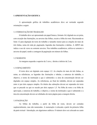 1 APRESENTAÇÃO GRÁFICA


       A apresentação gráfica de trabalhos acadêmicos deve ser norteada segundo
orientações a seguir.


1.1 FORMATAÇÃO DO TRABALHO
       O trabalho deve ser apresentado em papel branco, formato A4, digitado na cor preta,
com exceção das ilustrações, no anverso das folhas, exceto a folha de rosto. Recomenda-se
fonte 12 para digitação do texto do trabalho e tamanho menor para as citações de mais de
três linhas, notas de roda pé, paginação, legendas das ilustrações e tabelas. A ABNT não
indica o uso de verso ou somente anverso. Nos trabalhos acadêmicos, utiliza-se somente o
anverso do papel, sendo a contagem da paginação em número de folhas.


1.2 MARGENS
       As margens esquerda e superior de 3 cm e, direita e inferior de 2 cm.


1.3 ESPAÇAMENTO
       O texto deve ser digitado com espaço 1,5. As citações de mais de três linhas, as
notas, as referências, as legendas das ilustrações e tabelas, a natureza do trabalho, o
objetivo, o nome da instituição a que é submetida e a área de concentração devem ser
digitados em espaço simples. As referências, ao final do trabalho, devem ser separadas
entre si por dois espaços simples. Os títulos das subseções devem ser separados do texto
que os precede ou que os sucede por dois espaços 1,5. Na folha de rosto e na folha de
aprovação, a natureza do trabalho, o objetivo, o nome da instituição a que é submetido e a
área de concentração devem ser alinhados do meio página para a margem direita.


1.4 PAGINAÇÃO
       As folhas do trabalho, a partir da folha de rosto, devem ser contadas
seqüencialmente, mas não numeradas. A numeração é colocada a partir da primeira folha
da parte textual - Introdução, em algarismos arábicos. O número deve ser colocado no canto
 