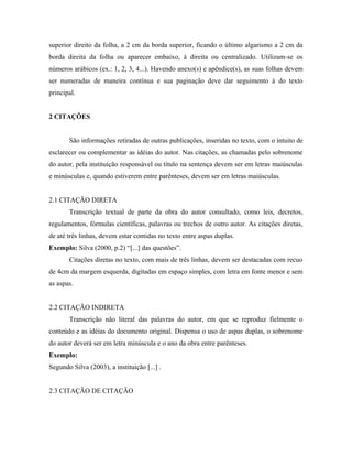 superior direito da folha, a 2 cm da borda superior, ficando o último algarismo a 2 cm da
borda direita da folha ou aparecer embaixo, à direita ou centralizado. Utilizam-se os
números arábicos (ex.: 1, 2, 3, 4...). Havendo anexo(s) e apêndice(s), as suas folhas devem
ser numeradas de maneira contínua e sua paginação deve dar seguimento à do texto
principal.


2 CITAÇÕES


       São informações retiradas de outras publicações, inseridas no texto, com o intuito de
esclarecer ou complementar as idéias do autor. Nas citações, as chamadas pelo sobrenome
do autor, pela instituição responsável ou título na sentença devem ser em letras maiúsculas
e minúsculas e, quando estiverem entre parênteses, devem ser em letras maiúsculas.


2.1 CITAÇÃO DIRETA
       Transcrição textual de parte da obra do autor consultado, como leis, decretos,
regulamentos, fórmulas científicas, palavras ou trechos de outro autor. As citações diretas,
de até três linhas, devem estar contidas no texto entre aspas duplas.
Exemplo: Silva (2000, p.2) “[...] das questões”.
       Citações diretas no texto, com mais de três linhas, devem ser destacadas com recuo
de 4cm da margem esquerda, digitadas em espaço simples, com letra em fonte menor e sem
as aspas.


2.2 CITAÇÃO INDIRETA
       Transcrição não literal das palavras do autor, em que se reproduz fielmente o
conteúdo e as idéias do documento original. Dispensa o uso de aspas duplas, o sobrenome
do autor deverá ser em letra minúscula e o ano da obra entre parênteses.
Exemplo:
Segundo Silva (2003), a instituição [...] .


2.3 CITAÇÃO DE CITAÇÃO
 