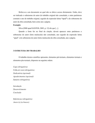 Refere-se a um documento ao qual não se obteve acesso diretamente. Então, deve
ser indicado o sobrenome do autor do trabalho original não consultado, e entre parênteses
constará o ano do trabalho original, seguido da expressão latina “apud” e do sobrenome do
autor da obra consultada, bem como ano e página.
Exemplo:
       Silva (2000 apud SANTOS, 2005, p. 12) diz que [...].
       Quando a fonte for no final da citação, deverá aparecer entre parênteses o
sobrenome do autor (letra maiúscula) não consultado, ano seguido da expressão latina
“apud” e do sobrenome do autor (letra maiúscula) da obra consultada, ano e página.




3 ESTRUTURA DO TRABALHO


       O trabalho técnico científico apresenta: elementos pré-textuais, elementos textuais e
elementos pós-textuais, dispostos na seguinte ordem:


Capa (obrigatório)
Folha de rosto (obrigatório)
Dedicatória (opcional)
Agradecimentos (opcional)
Sumário (obrigatório)


Introdução
Desenvolvimento
Conclusão


Referências (obrigatório)
Anexo (s) (se houver)
 