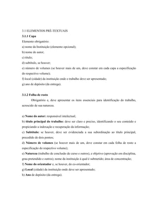 3.1 ELEMENTOS PRÉ-TEXTUAIS
3.1.1 Capa
Elemento obrigatório:
a) nome da Instituição (elemento opcional);
b) nome do autor;
c) título;
d) subtítulo, se houver;
e) número de volumes (se houver mais de um, deve constar em cada capa a especificação
do respectivo volume);
f) local (cidade) da instituição onde o trabalho deve ser apresentado;
g) ano de depósito (da entrega).


3.1.2 Folha de rosto
        Obrigatório e, deve apresentar os itens essenciais para identificação do trabalho,
acrescido de sua natureza.


a) Nome do autor: responsável intelectual;
b) título principal do trabalho: deve ser claro e preciso, identificando o seu conteúdo e
propiciando a indexação e recuperação da informação;
c) Subtítulo: se houver, deve ser evidenciada a sua subordinação ao título principal,
precedido de dois pontos;
d) Número de volumes (se houver mais de um, deve constar em cada folha de rosto a
especificação do respectivo volume);
e) Natureza (trabalho de conclusão de curso e outros), e objetivo (aprovação em disciplina,
grau pretendido e outros); nome da instituição à qual é submetido; área de concentração;
f) Nome do orientador e, se houver, do co-orientador;
g) Local (cidade) da instituição onde deve ser apresentado;
h) Ano de depósito (da entrega).
 