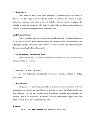 3.2.1 Introdução
       Parte inicial do texto, onde deve apresentar a contextualização do assunto, a
hipótese que fez surgir à necessidade do estudo, os objetivos da pesquisa e outros
elementos necessários para situar o tema do trabalho. Deve-se numerar as páginas do
trabalho a partir da introdução. Não pode ser subdividida em itens, utiliza algarismos
arábicos e a contagem das páginas inicia na folha de rosto.


3.2.2 Desenvolvimento
       Parte principal do texto que, apresenta a exposição ordenada e detalhada do assunto
e a revisão de literatura. Pode dividir-se em seções e subseções que variam em função da
abordagem do tema e do método. Para numerar as seções utilize a NBR 6024 Numeração
Progressiva das Seções de um Documento.


3.2.3 Conclusão ou Considerações finais
       Parte final do texto, na qual se apresentam conclusões ou considerações finais
correspondentes aos objetivos.




3.3 ELEMENTOS PÓS-TEXTUAIS
       São eles: Referências (obrigatório) e, Glossário, Apêndice, Anexo e         Índice
(opcionais).


3.3.1 Referências
       Obrigatório, é o conjunto padronizado de elementos descritivos retirados de um
documento, que permite sua identificação, no todo ou em parte. As referências são uma
lista ordenada com os mais diversos tipos de materiais utilizados para confecção do
trabalho. NBR 6023 Referências. A referência deve ter espaçamento simples entre uma
linha e outra e, duplo entre uma referência e outra.


Exemplo:
           SILVA, José. Nome do livro. 5.ed. São Paulo : Atlas, 2008.
 