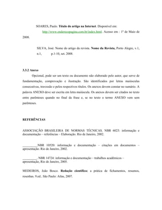 SOARES, Paulo. Título do artigo na Internet. Disponível em:
                     http://www.enderecopagina.com.br/index.html. Acesso em : 1º de Maio de
2008.


              SILVA, José. Nome do artigo da revista. Nome da Revista, Porto Alegre, v.1,
              n.1,         p.1-10, set. 2008.




3.3.2 Anexo
        Opcional, pode ser um texto ou documento não elaborado pelo autor, que serve de
fundamentação, comprovação e ilustração. São identificados por letras maiúsculas
consecutivas, travessão e pelos respectivos títulos. Os anexos devem constar no sumário. A
palavra ANEXO deve ser escrita em letra maiúscula. Os anexos devem ser citados no texto
entre parênteses quando no final da frase e, se no texto o termo ANEXO vem sem
parênteses.




REFERÊNCIAS


ASSOCIAÇÃO BRASILEIRA DE NORMAS TÉCNICAS. NBR 6023: informação e
documentação – referências – Elaboração. Rio de Janeiro, 2002.


_________.NBR 10520: informação e documentação – citações em documentos –
apresentação. Rio de Janeiro, 2002.

_________. NBR 14724: informação e documentação – trabalhos acadêmicos –
apresentação, Rio de Janeiro, 2005.

MEDEIROS, João Bosco. Redação científica: a prática de fichamentos, resumos,
resenhas. 9.ed.. São Paulo: Atlas, 2007.
 