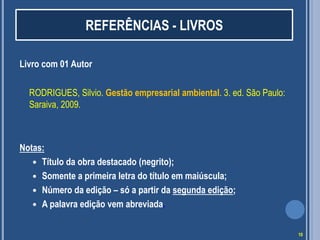 REFERÊNCIAS - LIVROS
Livro com 01 Autor
RODRIGUES, Silvio. Gestão empresarial ambiental. 3. ed. São Paulo:
Saraiva, 2009.

Notas:
 Título da obra destacado (negrito);
 Somente a primeira letra do título em maiúscula;
 Número da edição – só a partir da segunda edição;
 A palavra edição vem abreviada.
10

 