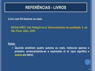 REFERÊNCIAS - LIVROS
Livro com 04 Autores ou mais
MAGALHÃES, Ada Pellegrini et al. Gerenciamento de qualidade. 2. ed.
São Paulo: Atlas, 2009.

Notas:
 Quando existirem quatro autores ou mais, indica-se apenas o
primeiro, acrescentando-se a expressão et al. (que significa e
outros em latim)

12

 