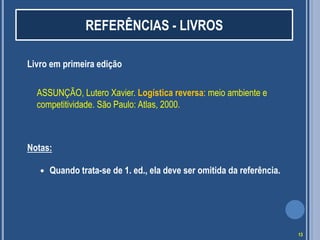REFERÊNCIAS - LIVROS
Livro em primeira edição
ASSUNÇÃO, Lutero Xavier. Logística reversa: meio ambiente e
competitividade. São Paulo: Atlas, 2000.

Notas:


Quando trata-se de 1. ed., ela deve ser omitida da referência.

13

 