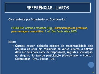 REFERÊNCIAS - LIVROS
Obra realizada por Organizador ou Coordenador
FERREIRA, Antonio Fernandes (Org.). Administração da produção
para vantagem competitiva. 3. ed. São Paulo: Atlas, 2005.
Notas:
 Quando houver indicação explícita de responsabilidade pelo
conjunto da obra, em coletâneas de vários autores, a entrada
deve ser feita pelo nome do responsável, seguida a abreviação,
no singular, do tipo de participação (Coordenador – Coord. /
Organizador – Org. / Diretor – Dir.).

16

 