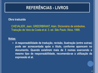 REFERÊNCIAS - LIVROS
Obra traduzida
CHEVALIER, Jean; GREERBRANT, Alain. Dicionário de símbolos.
Tradução de Vera da Costa et al. 3. ed. São Paulo: Ática, 1999.

Notas:
 A responsabilidade de tradução, revisão, ilustração (entre outras)
pode ser acrescentada após o título, conforme aparecem no
documento. Quando existirem mais de 3 nomes exercendo o
mesmo tipo de responsabilidade, recomenda-se a utilização da
expressão et al.

17

 