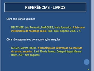 REFERÊNCIAS - LIVROS
Obra com vários volumes
DELTCHER, Luiz Fernando; MARQUES, Maria Aparecida. A lei como
instrumento de mudança social. São Paulo: Scipione, 2008. v. 4.
Obra não paginada ou com numeração irregular
SOUZA, Marcos Ribeiro. A tecnologia da informação no contexto
do ensino superior. 3. ed. Rio de Janeiro: Colégio Integral Manuel
Ribas, 2007. Não paginado.

19

 