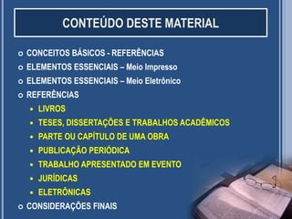 CONTEÚDO DESTE MATERIAL


CONCEITOS BÁSICOS - REFERÊNCIAS



ELEMENTOS ESSENCIAIS – Meio Impresso



ELEMENTOS ESSENCIAIS – Meio Eletrônico



REFERÊNCIAS



TESES, DISSERTAÇÕES E TRABALHOS ACADÊMICOS



PARTE OU CAPÍTULO DE UMA OBRA



PUBLICAÇÃO PERIÓDICA



TRABALHO APRESENTADO EM EVENTO



JURÍDICAS




LIVROS

ELETRÔNICAS

CONSIDERAÇÕES FINAIS

2

 