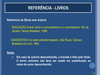 REFERÊNCIA - LIVROS
Referência de Obras sem Autoria
EDUCAÇÃO formal: entre o comunitarismo e o universalismo. Rio de
Janeiro: Tempo Brasileiro, 1996.

DIAGNÓSTICO do setor editorial brasileiro. São Paulo: Câmara
Brasileira do Livro, 1993.
Notas:


Em caso de autoria desconhecida, a entrada é feita pelo título.
O termo anônimo não deve ser usado em substituição ao
nome do autor desconhecido.
20

 