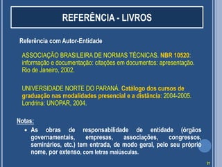 REFERÊNCIA - LIVROS
Referência com Autor-Entidade
ASSOCIAÇÃO BRASILEIRA DE NORMAS TÉCNICAS. NBR 10520:
informação e documentação: citações em documentos: apresentação.
Rio de Janeiro, 2002.
UNIVERSIDADE NORTE DO PARANÁ. Catálogo dos cursos de
graduação nas modalidades presencial e a distância: 2004-2005.
Londrina: UNOPAR, 2004.
Notas:
 As obras de responsabilidade de entidade (órgãos
governamentais,
empresas,
associações,
congressos,
seminários, etc.) tem entrada, de modo geral, pelo seu próprio
nome, por extenso, com letras maiúsculas.
21

 