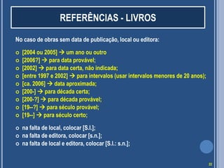 REFERÊNCIAS - LIVROS
No caso de obras sem data de publicação, local ou editora:














[2004 ou 2005]  um ano ou outro
[2006?]  para data provável;
[2002]  para data certa, não indicada;
[entre 1997 e 2002]  para intervalos (usar intervalos menores de 20 anos);
[ca. 2006]  data aproximada;
[200-]  para década certa;
[200-?]  para década provável;
[19--?]  para século provável;
[19--]  para século certo;
na falta de local, colocar [S.l.];
na falta de editora, colocar [s.n.];
na falta de local e editora, colocar [S.l.: s.n.];
22

 