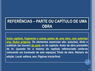 REFERÊNCIAS – PARTE OU CAPÍTULO DE UMA
OBRA
Inclui capítulo, fragmento e outras partes de uma obra, com autor(es)
e/ou títulos próprios. Os elementos essencias são: autor(es), título e
subtítulo (se houver) da parte ou do capítulo. Autor da obra precedido
de In: (quando for o mesmo do capítulo referenciado omite-se
colocando um travessão de seis espaços) Título da obra. Número da
edição. Local: editora, ano. Páginas inicial-final.

23

 