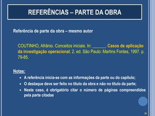 REFERÊNCIAS – PARTE DA OBRA
Referência de parte da obra – mesmo autor
COUTINHO, Afrânio. Conceitos iniciais. In: ______. Casos de aplicação
da investigação operacional. 2. ed. São Paulo: Martins Fontes, 1997. p.
79-85.
Notas:




A referência inicia-se com as informações da parte ou do capítulo;
O destaque deve ser feito no título da obra e não no título da parte;
Neste caso, é obrigatório citar o número de páginas compreendidos
pela parte citadas.

24

 
