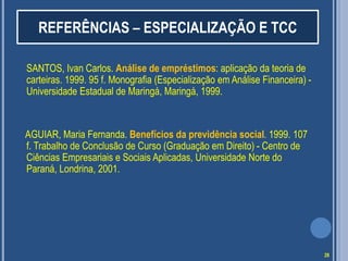 REFERÊNCIAS – ESPECIALIZAÇÃO E TCC
SANTOS, Ivan Carlos. Análise de empréstimos: aplicação da teoria de
carteiras. 1999. 95 f. Monografia (Especialização em Análise Financeira) Universidade Estadual de Maringá, Maringá, 1999.

AGUIAR, Maria Fernanda. Benefícios da previdência social. 1999. 107
f. Trabalho de Conclusão de Curso (Graduação em Direito) - Centro de
Ciências Empresariais e Sociais Aplicadas, Universidade Norte do
Paraná, Londrina, 2001.

28

 