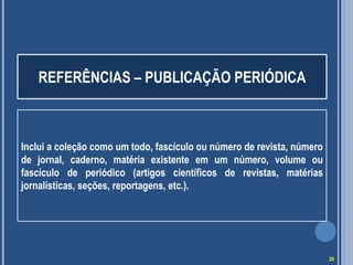 REFERÊNCIAS – PUBLICAÇÃO PERIÓDICA

Inclui a coleção como um todo, fascículo ou número de revista, número
de jornal, caderno, matéria existente em um número, volume ou
fascículo de periódico (artigos científicos de revistas, matérias
jornalísticas, seções, reportagens, etc.).

29

 