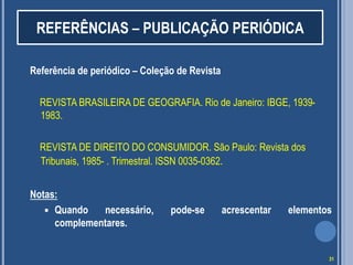 REFERÊNCIAS – PUBLICAÇÃO PERIÓDICA
Referência de periódico – Coleção de Revista
REVISTA BRASILEIRA DE GEOGRAFIA. Rio de Janeiro: IBGE, 19391983.
REVISTA DE DIREITO DO CONSUMIDOR. São Paulo: Revista dos
Tribunais, 1985- . Trimestral. ISSN 0035-0362.

Notas:
 Quando
necessário,
complementares.

pode-se

acrescentar

elementos

31

 