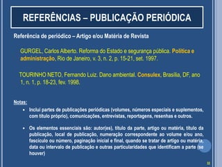 REFERÊNCIAS – PUBLICAÇÃO PERIÓDICA
Referência de periódico – Artigo e/ou Matéria de Revista

GURGEL, Carlos Alberto. Reforma do Estado e segurança pública. Política e
administração, Rio de Janeiro, v. 3, n. 2, p. 15-21, set. 1997.
TOURINHO NETO, Fernando Luiz. Dano ambiental. Consulex, Brasília, DF, ano
1, n. 1, p. 18-23, fev. 1998.
Notas:


Inclui partes de publicações periódicas (volumes, números especiais e suplementos,
com título próprio), comunicações, entrevistas, reportagens, resenhas e outros.



Os elementos essenciais são: autor(es), título da parte, artigo ou matéria, título da
publicação, local de publicação, numeração correspondente ao volume e/ou ano,
fascículo ou número, paginação inicial e final, quando se tratar de artigo ou matéria,
data ou intervalo de publicação e outras particularidades que identificam a parte (se
houver)
32

 
