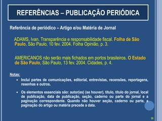 REFERÊNCIAS – PUBLICAÇÃO PERIÓDICA
Referência de periódico – Artigo e/ou Matéria de Jornal
ADAMS, Ivan. Transparência e responsabilidade fiscal. Folha de São
Paulo, São Paulo, 10 fev. 2004. Folha Opinião, p. 3.
AMERICANOS não serão mais fichados em portos brasileiros. O Estado
de São Paulo, São Paulo, 13 fev. 2004. Cidades, p. 4.
Notas:


Inclui partes de comunicações, editorial, entrevistas, recensões, reportagens,
resenhas e outros.



Os elementos essenciais são: autor(es) (se houver), título, título do jornal, local
de publicação, data de publicação, seção, caderno ou parte do jornal e a
paginação correspondente. Quando não houver seção, caderno ou parte, a
paginação do artigo ou matéria precede a data.
33

 