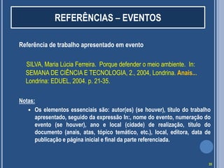 REFERÊNCIAS – EVENTOS
Referência de trabalho apresentado em evento
SILVA, Maria Lúcia Ferreira. Porque defender o meio ambiente. In:
SEMANA DE CIÊNCIA E TECNOLOGIA, 2., 2004, Londrina. Anais...
Londrina: EDUEL, 2004. p. 21-35.
Notas:
 Os elementos essenciais são: autor(es) (se houver), título do trabalho
apresentado, seguido da expressão In:, nome do evento, numeração do
evento (se houver), ano e local (cidade) de realização, título do
documento (anais, atas, tópico temático, etc.), local, editora, data de
publicação e página inicial e final da parte referenciada.

35

 