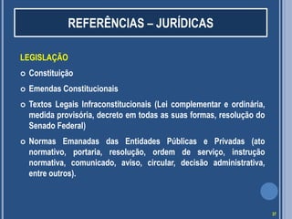 REFERÊNCIAS – JURÍDICAS
LEGISLAÇÃO


Constituição



Emendas Constitucionais



Textos Legais Infraconstitucionais (Lei complementar e ordinária,
medida provisória, decreto em todas as suas formas, resolução do
Senado Federal)



Normas Emanadas das Entidades Públicas e Privadas (ato
normativo, portaria, resolução, ordem de serviço, instrução
normativa, comunicado, aviso, circular, decisão administrativa,
entre outros).

37

 