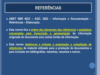 REFERÊNCIAS


ABNT NBR 6023 – AGO. 2002 – Informação e Documentação –
Referências – Elaboração.



Esta norma fixa a ordem dos elementos das referências e estabelece
convenções para transcrição e apresentação da informação
originada do documento e/ou outras fontes de informação.



Esta norma destina-se a orientar a preparação e compilação de
referências de material utilizado para a produção de documentos e
para inclusão em bibliografias, resenhas, resumos e outros.

4

 