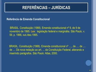 REFERÊNCIAS – JURÍDICAS
Referência de Emenda Constitucional
BRASIL. Constituição (1988). Emenda constitucional nº 9, de 9 de
novembro de 1995. Lex: legislação federal e marginália. São Paulo, v.
59, p. 1966, out./dez.1995.

BRASIL. Constituição (1988). Emenda constitucional nº ...., de .... de ....
de .... Dá nova redação ao art. ... da Constituição Federal, alterando e
inserindo parágrafos. São Paulo: Atlas, 2000.

41

 