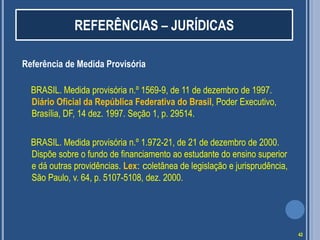 REFERÊNCIAS – JURÍDICAS
Referência de Medida Provisória
BRASIL. Medida provisória n.º 1569-9, de 11 de dezembro de 1997.
Diário Oficial da República Federativa do Brasil, Poder Executivo,
Brasília, DF, 14 dez. 1997. Seção 1, p. 29514.
BRASIL. Medida provisória n.º 1.972-21, de 21 de dezembro de 2000.
Dispõe sobre o fundo de financiamento ao estudante do ensino superior
e dá outras providências. Lex: coletânea de legislação e jurisprudência,
São Paulo, v. 64, p. 5107-5108, dez. 2000.

42

 