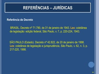 REFERÊNCIAS – JURÍDICAS
Referência de Decreto
BRASIL. Decreto nº 71.790, de 31 de janeiro de 1943. Lex: coletânea
de legislação: edição federal, São Paulo, v. 7, p. 220-224, 1943.
SÃO PAULO (Estado). Decreto nº 42.822, de 20 de janeiro de 1998.
Lex: coletânea de legislação e jurisprudência, São Paulo, v. 62, n. 3, p.
217-220, 1998.

43

 